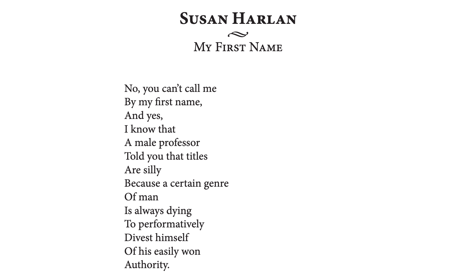 Poem "My First Name" by Susan Harlan. No, you can't call me/By my first name,/And yes,/I know that/A male professor/Told you that titles/Are silly/Because a certain genre/Of man/...